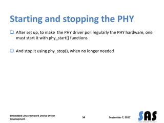 Starting and stopping the PHY
 After set up, to make the PHY driver poll regularly the PHY hardware, one
must start it with phy_start() functions
 And stop it using phy_stop(), when no longer needed
September 7, 2017
Embedded Linux Network Device Driver
Development
34
 