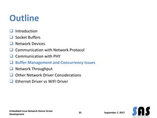 Outline
 Introduction
 Socket Buffers
 Network Devices
 Communication with Network Protocol
 Communication with PHY
 Buffer Management and Concurrency Issues
 Network Throughput
 Other Network Driver Considerations
 Ethernet Driver vs WIFI Driver
September 7, 2017
Embedded Linux Network Device Driver
Development
35
 