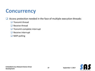 Concurrency
 Access protection needed in the face of multiple execution threads:
 Transmit thread
 Receive thread
 Transmit-complete interrupt
 Receive interrupt
 NAPI polling
September 7, 2017
Embedded Linux Network Device Driver
Development
37
 
