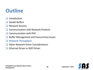 Outline
 Introduction
 Socket Buffers
 Network Devices
 Communication with Network Protocol
 Communication with PHY
 Buffer Management and Concurrency Issues
 Network Throughput
 Other Network Driver Considerations
 Ethernet Driver vs WIFI Driver
September 7, 2017
Embedded Linux Network Device Driver
Development
38
 