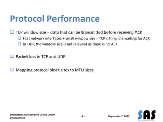 Protocol Performance
 TCP window size = data that can be transmitted before receiving ACK
 Fast network interfaces + small window size = TCP sitting idle waiting for ACK
 In UDP, the window size is not relevant as there is no ACK
 Packet loss in TCP and UDP
 Mapping protocol block sizes to MTU sizes
September 7, 2017
Embedded Linux Network Device Driver
Development
41
 