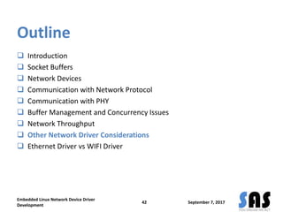 Outline
 Introduction
 Socket Buffers
 Network Devices
 Communication with Network Protocol
 Communication with PHY
 Buffer Management and Concurrency Issues
 Network Throughput
 Other Network Driver Considerations
 Ethernet Driver vs WIFI Driver
September 7, 2017
Embedded Linux Network Device Driver
Development
42
 