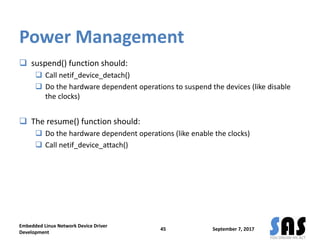 Power Management
 suspend() function should:
 Call netif_device_detach()
 Do the hardware dependent operations to suspend the devices (like disable
the clocks)
 The resume() function should:
 Do the hardware dependent operations (like enable the clocks)
 Call netif_device_attach()
September 7, 2017
Embedded Linux Network Device Driver
Development
45
 