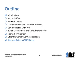Outline
 Introduction
 Socket Buffers
 Network Devices
 Communication with Network Protocol
 Communication with PHY
 Buffer Management and Concurrency Issues
 Network Throughput
 Other Network Driver Considerations
 Ethernet Driver vs WIFI Driver
September 7, 2017
Embedded Linux Network Device Driver
Development
47
 
