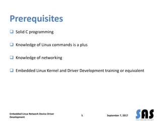 Prerequisites
 Solid C programming
 Knowledge of Linux commands is a plus
 Knowledge of networking
 Embedded Linux Kernel and Driver Development training or equivalent
Embedded Linux Network Device Driver
Development
5 September 7, 2017
 