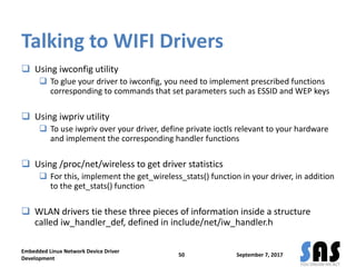 Talking to WIFI Drivers
 Using iwconfig utility
 To glue your driver to iwconfig, you need to implement prescribed functions
corresponding to commands that set parameters such as ESSID and WEP keys
 Using iwpriv utility
 To use iwpriv over your driver, define private ioctls relevant to your hardware
and implement the corresponding handler functions
 Using /proc/net/wireless to get driver statistics
 For this, implement the get_wireless_stats() function in your driver, in addition
to the get_stats() function
 WLAN drivers tie these three pieces of information inside a structure
called iw_handler_def, defined in include/net/iw_handler.h
September 7, 2017
Embedded Linux Network Device Driver
Development
50
 