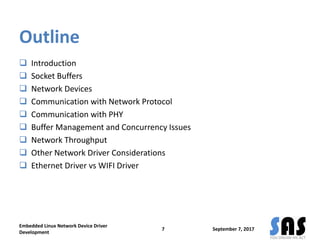 Outline
 Introduction
 Socket Buffers
 Network Devices
 Communication with Network Protocol
 Communication with PHY
 Buffer Management and Concurrency Issues
 Network Throughput
 Other Network Driver Considerations
 Ethernet Driver vs WIFI Driver
September 7, 2017
Embedded Linux Network Device Driver
Development
7
 