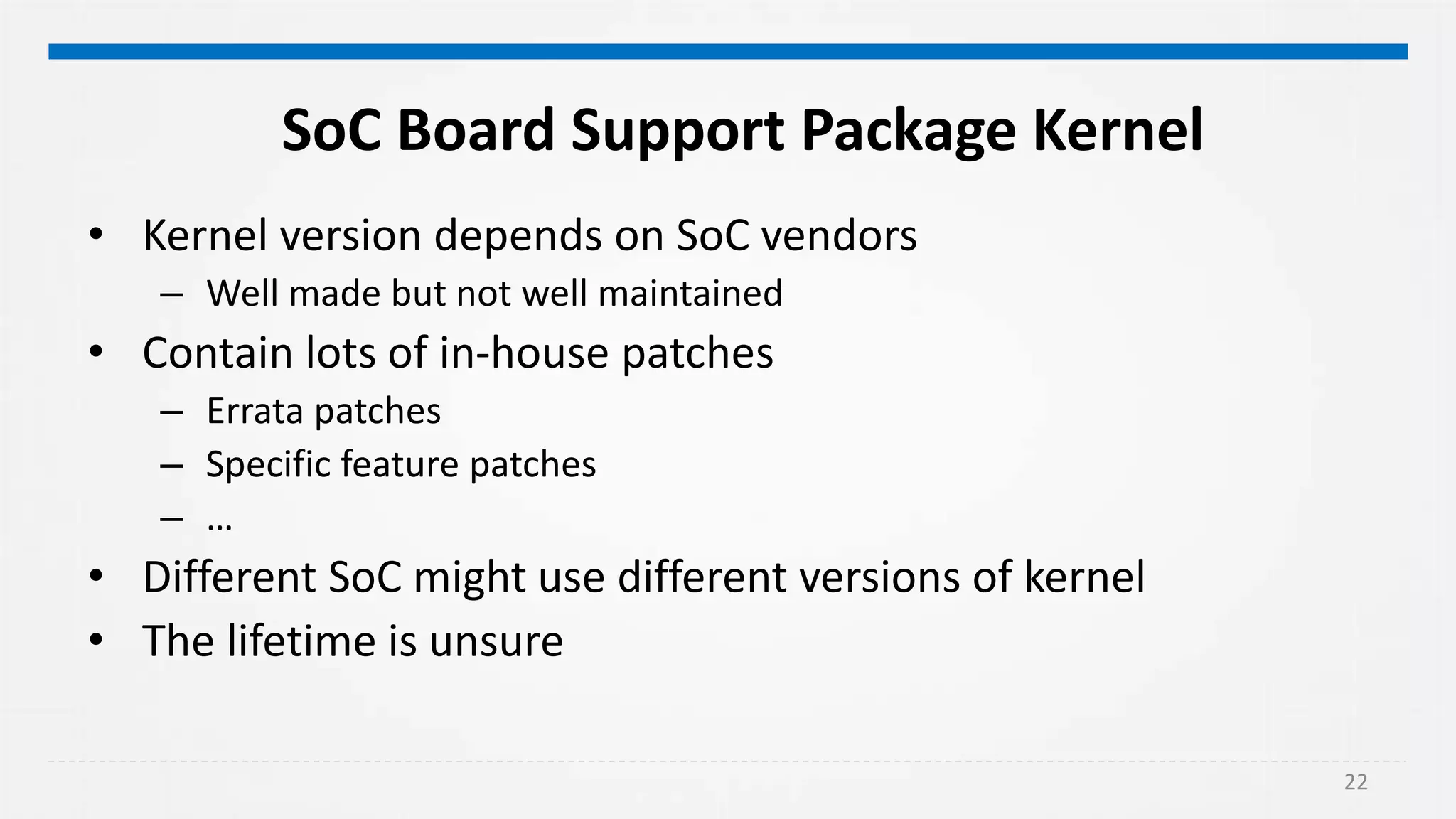 22
SoC Board Support Package Kernel
• Kernel version depends on SoC vendors
– Well made but not well maintained
• Contain lots of in-house patches
– Errata patches
– Specific feature patches
– …
• Different SoC might use different versions of kernel
• The lifetime is unsure
 