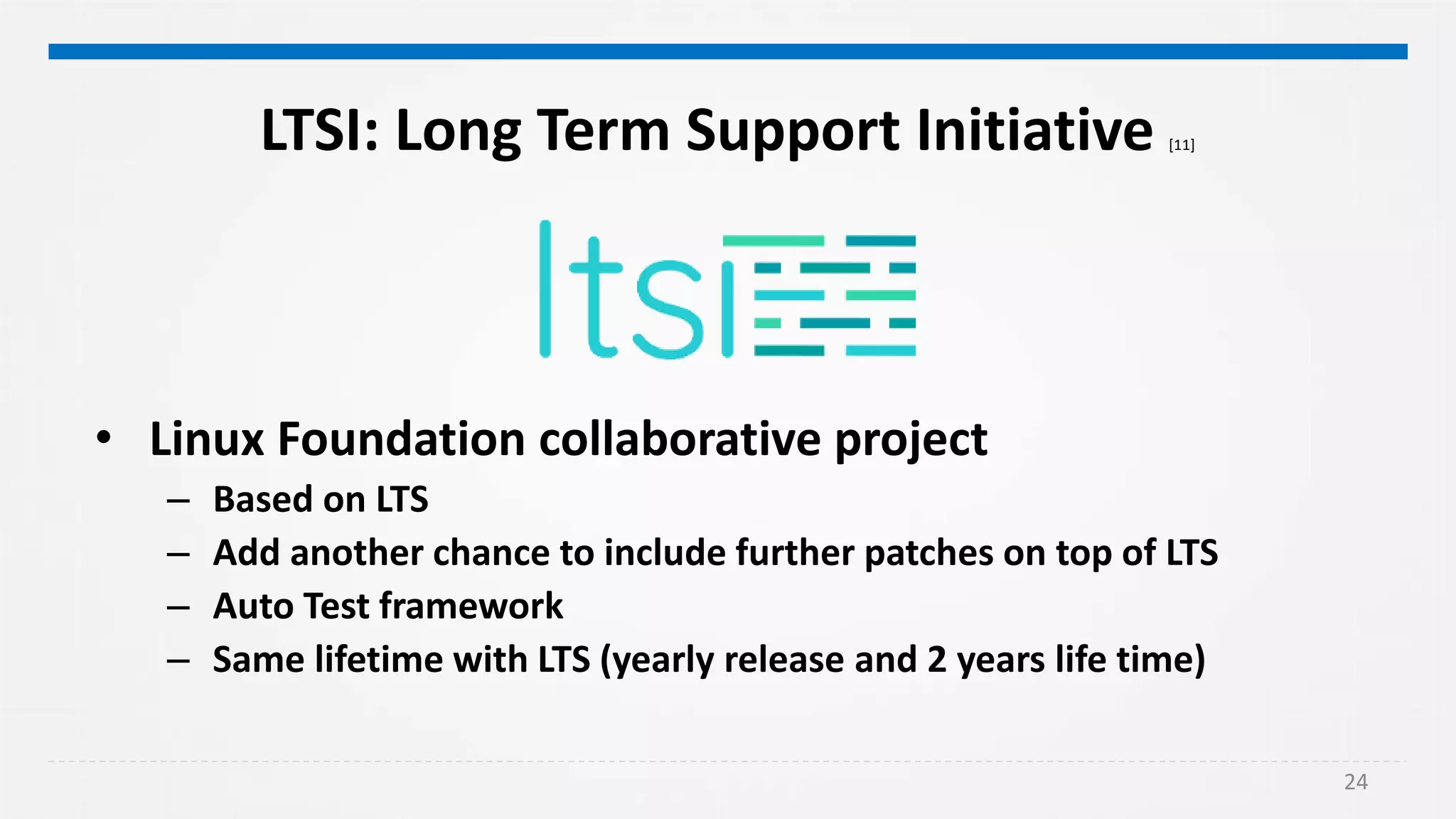 24
LTSI: Long Term Support Initiative [11]
• Linux Foundation collaborative project
– Based on LTS
– Add another chance to include further patches on top of LTS
– Auto Test framework
– Same lifetime with LTS (yearly release and 2 years life time)
 
