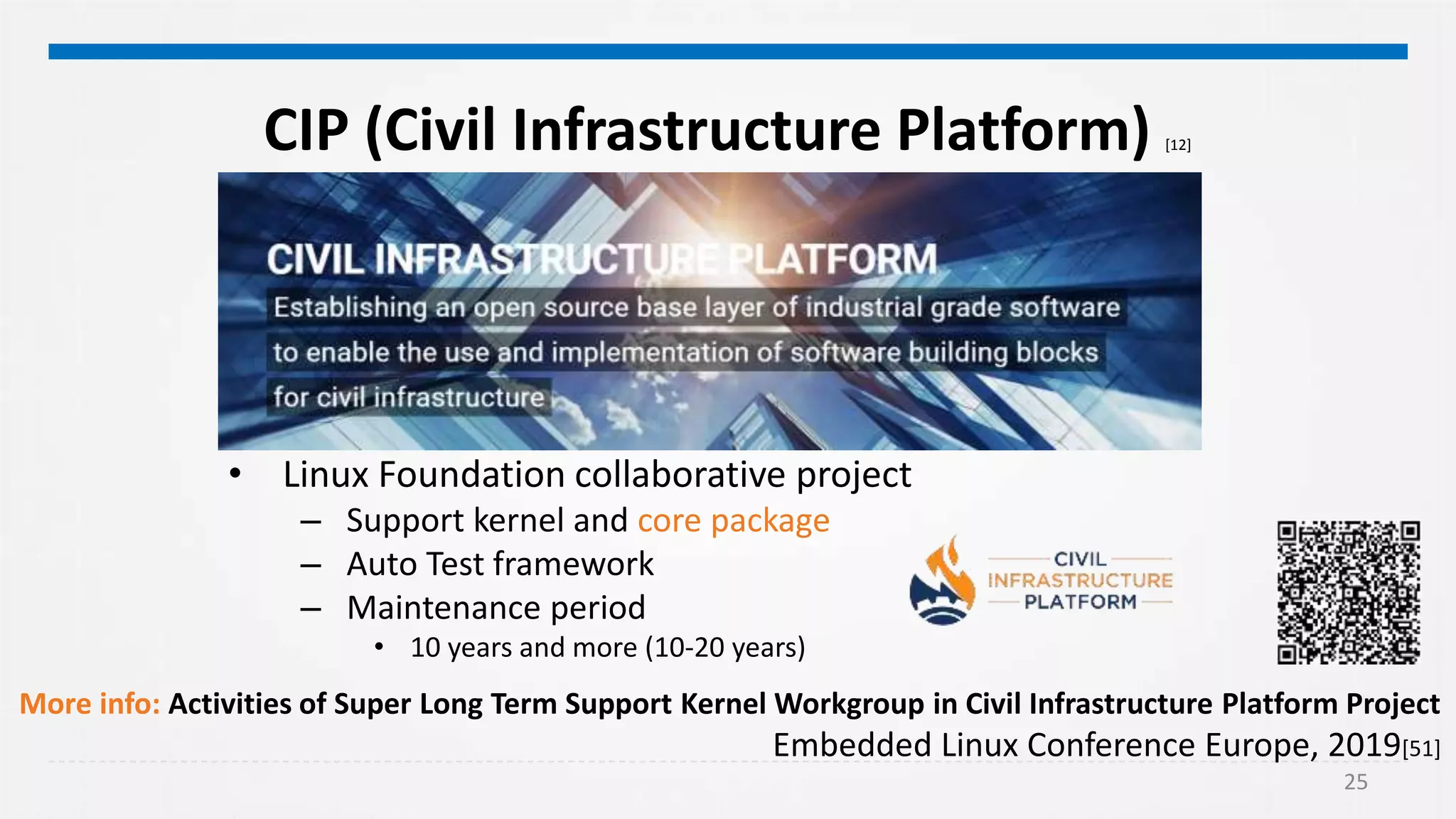 25
CIP (Civil Infrastructure Platform) [12]
• Linux Foundation collaborative project
– Support kernel and core package
– Auto Test framework
– Maintenance period
• 10 years and more (10-20 years)
More info: Activities of Super Long Term Support Kernel Workgroup in Civil Infrastructure Platform Project
Embedded Linux Conference Europe, 2019[51]
 