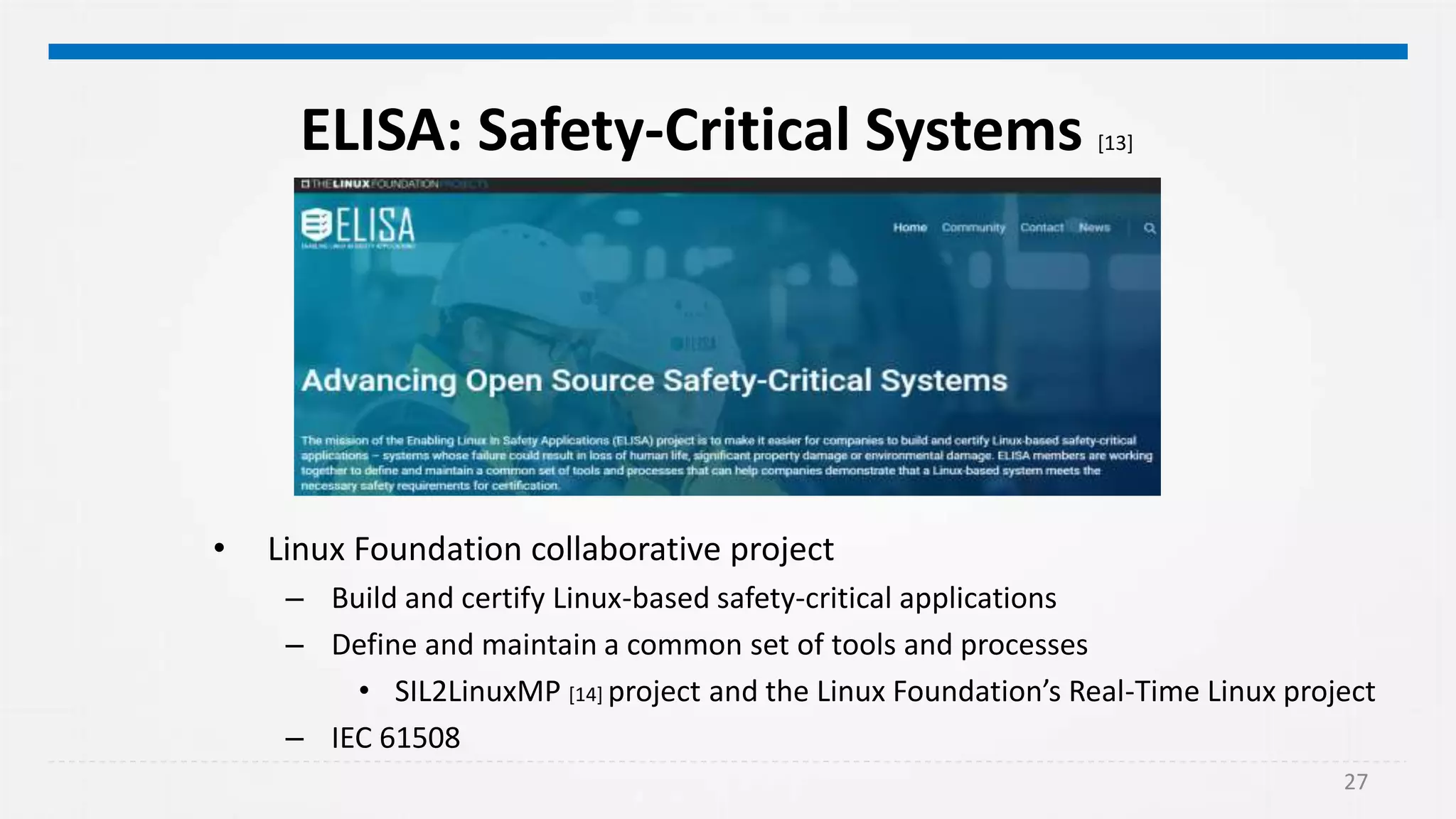 27
ELISA: Safety-Critical Systems [13]
• Linux Foundation collaborative project
– Build and certify Linux-based safety-critical applications
– Define and maintain a common set of tools and processes
• SIL2LinuxMP [14] project and the Linux Foundation’s Real-Time Linux project
– IEC 61508
 
