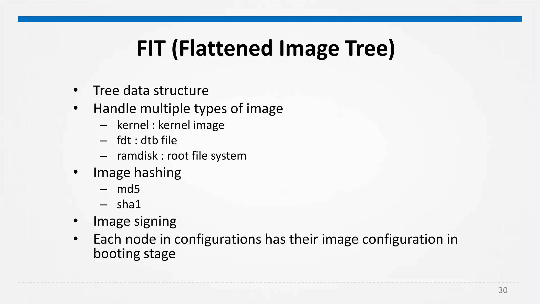 30
FIT (Flattened Image Tree)
• Tree data structure
• Handle multiple types of image
– kernel : kernel image
– fdt : dtb file
– ramdisk : root file system
• Image hashing
– md5
– sha1
• Image signing
• Each node in configurations has their image configuration in
booting stage
 