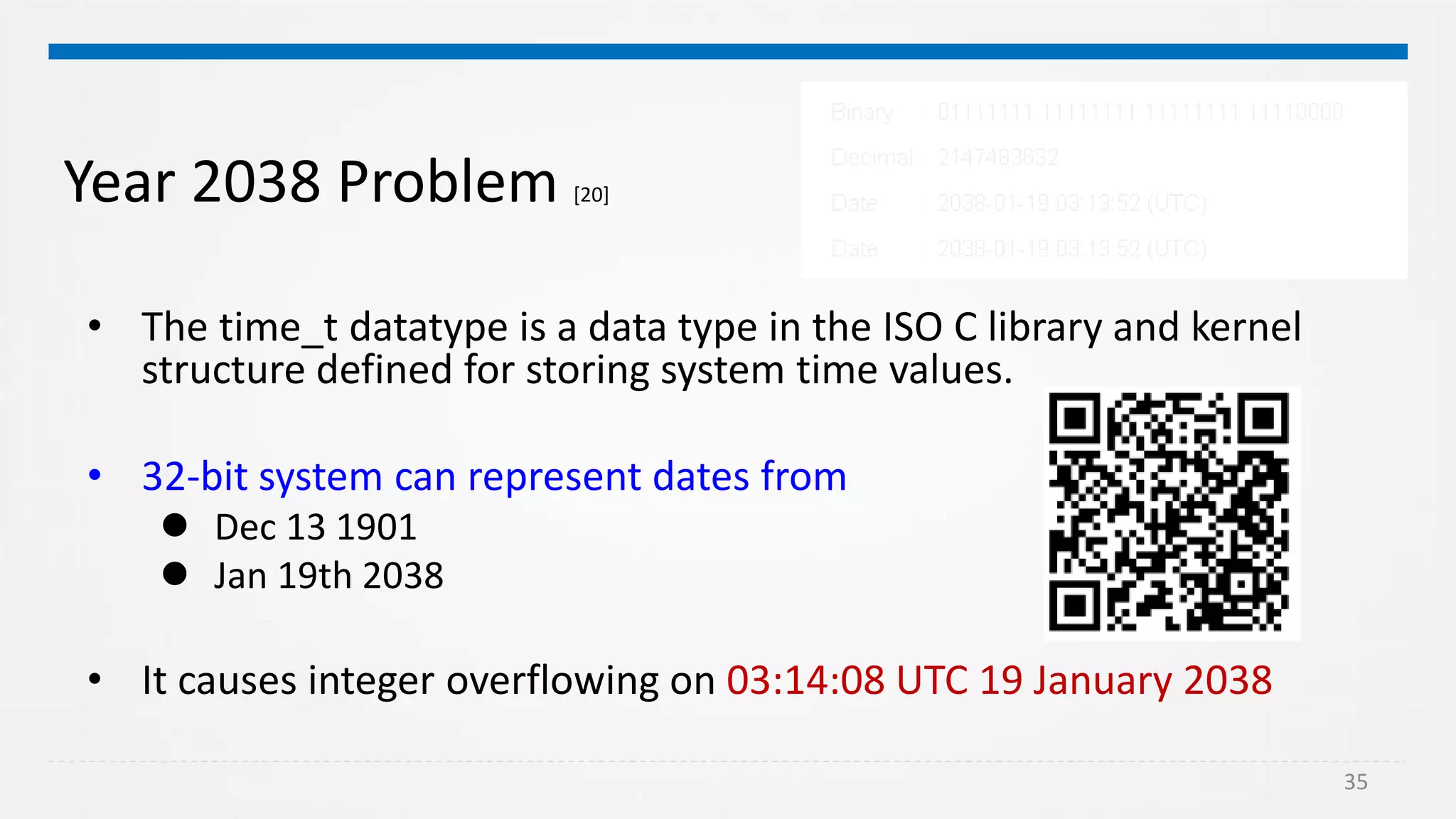 35
Year 2038 Problem [20]
• The time_t datatype is a data type in the ISO C library and kernel
structure defined for storing system time values.
• 32-bit system can represent dates from
 Dec 13 1901
 Jan 19th 2038
• It causes integer overflowing on 03:14:08 UTC 19 January 2038
 