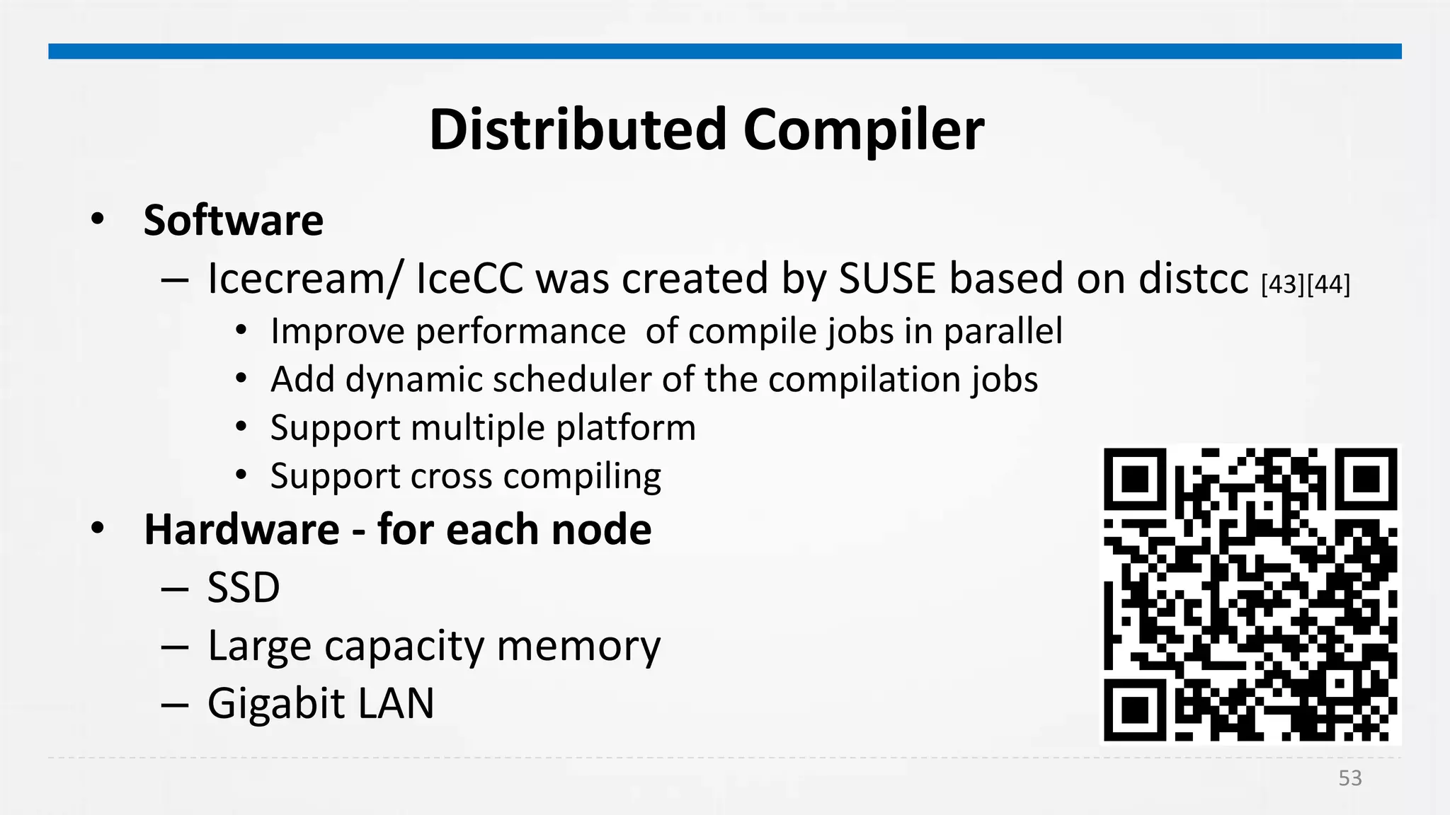 53
Distributed Compiler
• Software
– Icecream/ IceCC was created by SUSE based on distcc [43][44]
• Improve performance of compile jobs in parallel
• Add dynamic scheduler of the compilation jobs
• Support multiple platform
• Support cross compiling
• Hardware - for each node
– SSD
– Large capacity memory
– Gigabit LAN
 