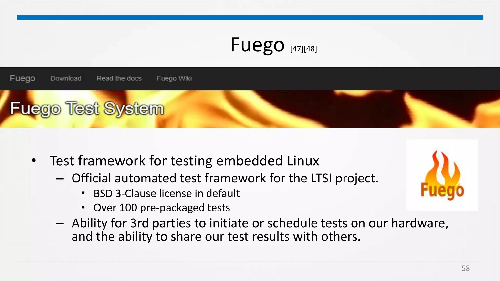 58
Fuego [47][48]
• Test framework for testing embedded Linux
– Official automated test framework for the LTSI project.
• BSD 3-Clause license in default
• Over 100 pre-packaged tests
– Ability for 3rd parties to initiate or schedule tests on our hardware,
and the ability to share our test results with others.
 