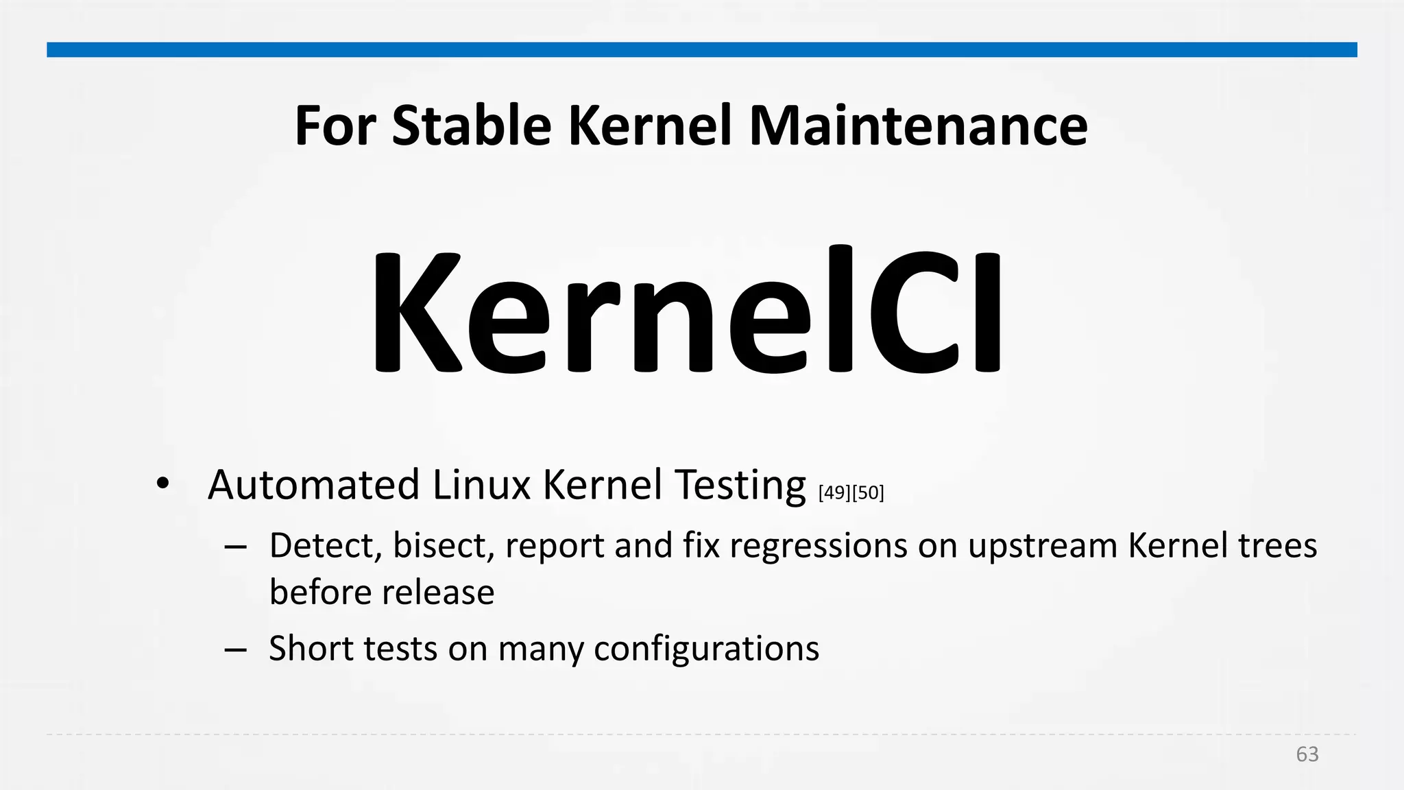 63
For Stable Kernel Maintenance
• Automated Linux Kernel Testing [49][50]
– Detect, bisect, report and fix regressions on upstream Kernel trees
before release
– Short tests on many configurations
KernelCI
 