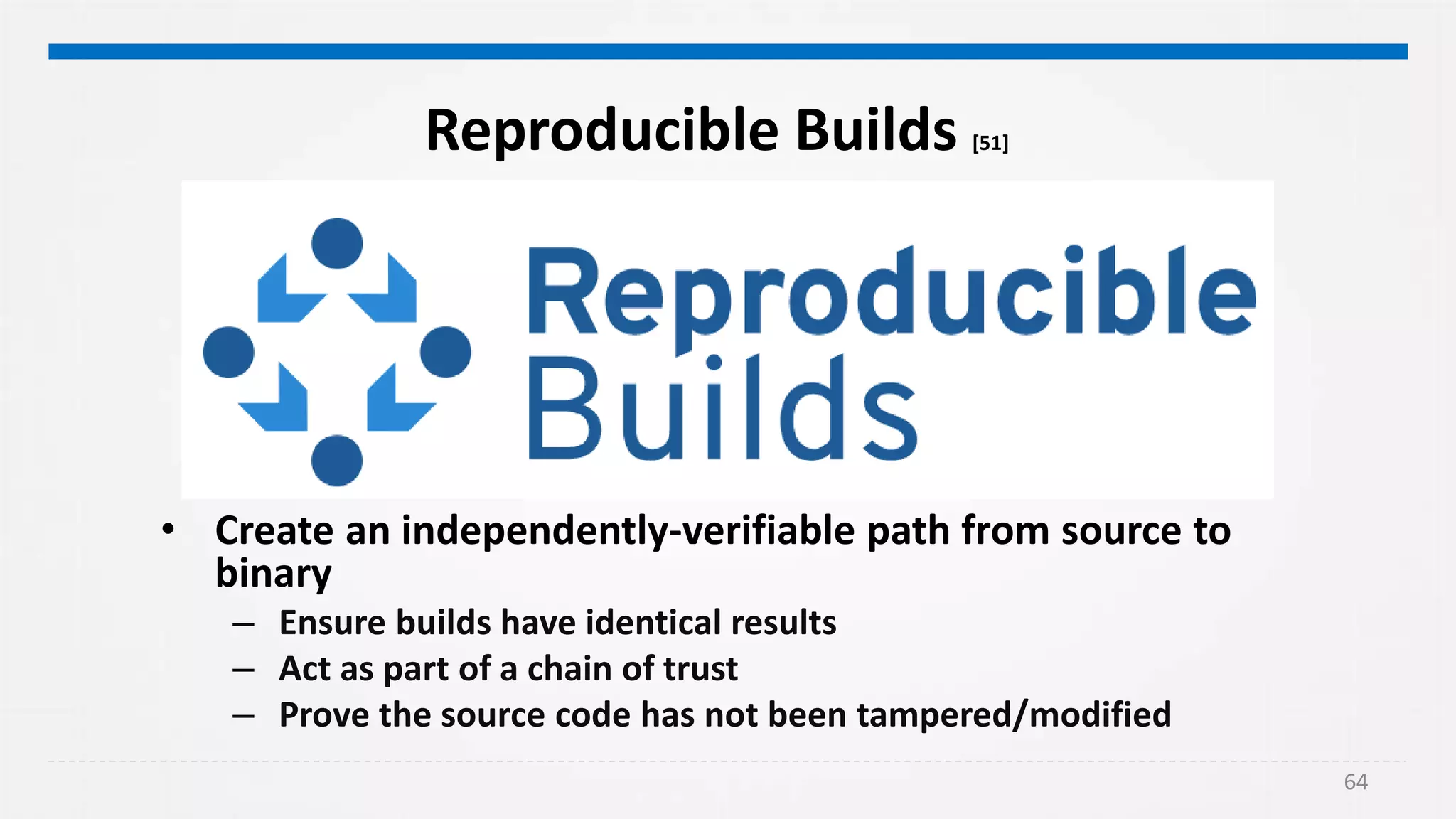 64
Reproducible Builds [51]
• Create an independently-verifiable path from source to
binary
– Ensure builds have identical results
– Act as part of a chain of trust
– Prove the source code has not been tampered/modified
 