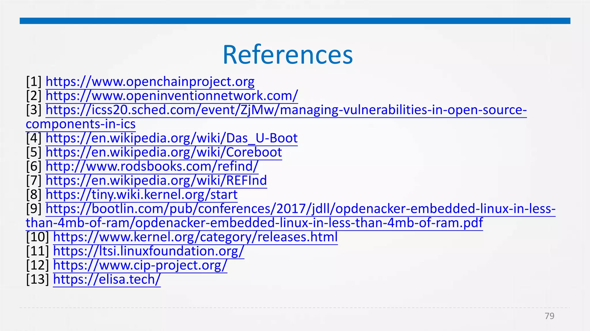79
References
[1] https://www.openchainproject.org
[2] https://www.openinventionnetwork.com/
[3] https://icss20.sched.com/event/ZjMw/managing-vulnerabilities-in-open-source-
components-in-ics
[4] https://en.wikipedia.org/wiki/Das_U-Boot
[5] https://en.wikipedia.org/wiki/Coreboot
[6] http://www.rodsbooks.com/refind/
[7] https://en.wikipedia.org/wiki/REFInd
[8] https://tiny.wiki.kernel.org/start
[9] https://bootlin.com/pub/conferences/2017/jdll/opdenacker-embedded-linux-in-less-
than-4mb-of-ram/opdenacker-embedded-linux-in-less-than-4mb-of-ram.pdf
[10] https://www.kernel.org/category/releases.html
[11] https://ltsi.linuxfoundation.org/
[12] https://www.cip-project.org/
[13] https://elisa.tech/
 