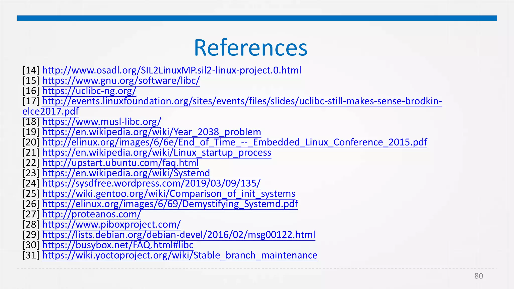 80
References
[14] http://www.osadl.org/SIL2LinuxMP.sil2-linux-project.0.html
[15] https://www.gnu.org/software/libc/
[16] https://uclibc-ng.org/
[17] http://events.linuxfoundation.org/sites/events/files/slides/uclibc-still-makes-sense-brodkin-
elce2017.pdf
[18] https://www.musl-libc.org/
[19] https://en.wikipedia.org/wiki/Year_2038_problem
[20] http://elinux.org/images/6/6e/End_of_Time_--_Embedded_Linux_Conference_2015.pdf
[21] https://en.wikipedia.org/wiki/Linux_startup_process
[22] http://upstart.ubuntu.com/faq.html
[23] https://en.wikipedia.org/wiki/Systemd
[24] https://sysdfree.wordpress.com/2019/03/09/135/
[25] https://wiki.gentoo.org/wiki/Comparison_of_init_systems
[26] https://elinux.org/images/6/69/Demystifying_Systemd.pdf
[27] http://proteanos.com/
[28] https://www.piboxproject.com/
[29] https://lists.debian.org/debian-devel/2016/02/msg00122.html
[30] https://busybox.net/FAQ.html#libc
[31] https://wiki.yoctoproject.org/wiki/Stable_branch_maintenance
 