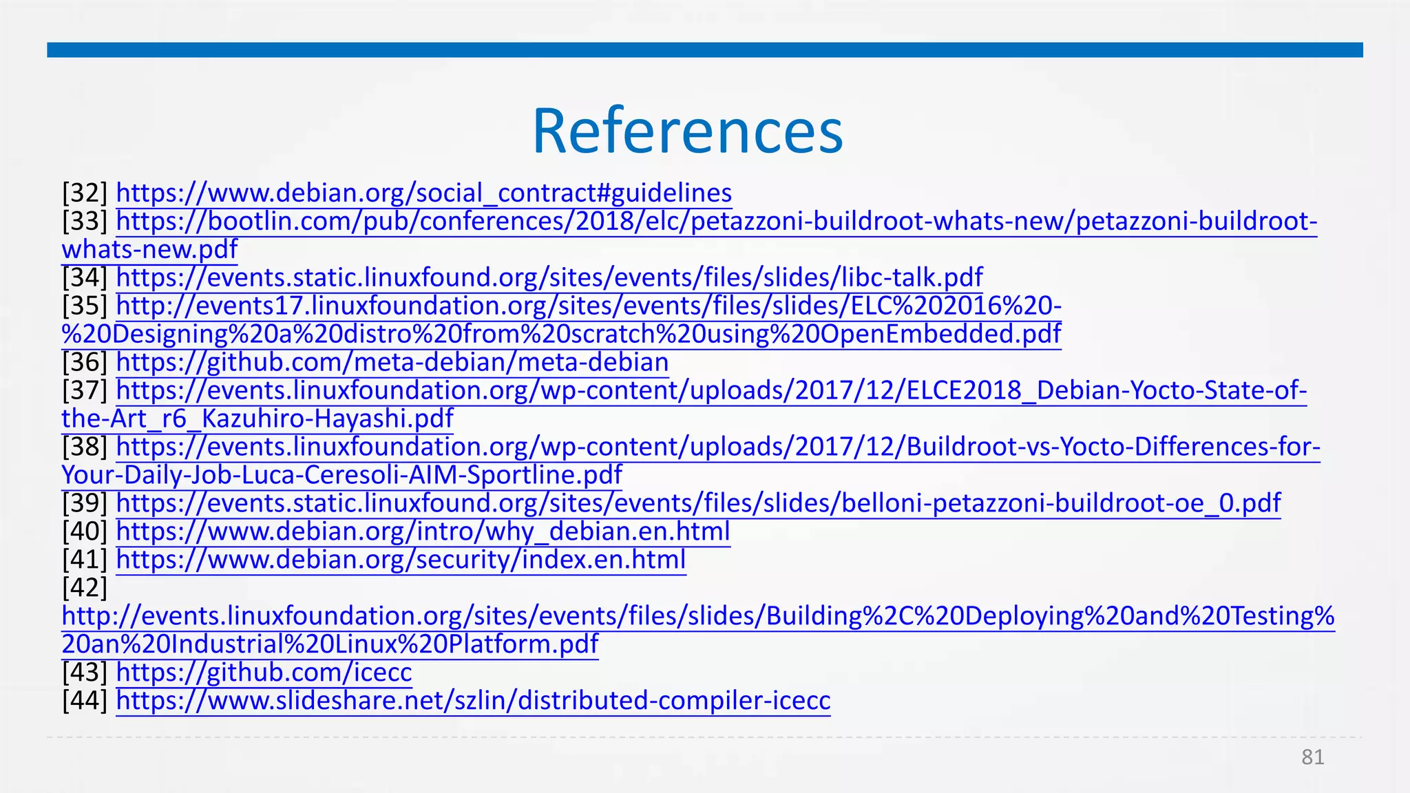 81
References
[32] https://www.debian.org/social_contract#guidelines
[33] https://bootlin.com/pub/conferences/2018/elc/petazzoni-buildroot-whats-new/petazzoni-buildroot-
whats-new.pdf
[34] https://events.static.linuxfound.org/sites/events/files/slides/libc-talk.pdf
[35] http://events17.linuxfoundation.org/sites/events/files/slides/ELC%202016%20-
%20Designing%20a%20distro%20from%20scratch%20using%20OpenEmbedded.pdf
[36] https://github.com/meta-debian/meta-debian
[37] https://events.linuxfoundation.org/wp-content/uploads/2017/12/ELCE2018_Debian-Yocto-State-of-
the-Art_r6_Kazuhiro-Hayashi.pdf
[38] https://events.linuxfoundation.org/wp-content/uploads/2017/12/Buildroot-vs-Yocto-Differences-for-
Your-Daily-Job-Luca-Ceresoli-AIM-Sportline.pdf
[39] https://events.static.linuxfound.org/sites/events/files/slides/belloni-petazzoni-buildroot-oe_0.pdf
[40] https://www.debian.org/intro/why_debian.en.html
[41] https://www.debian.org/security/index.en.html
[42]
http://events.linuxfoundation.org/sites/events/files/slides/Building%2C%20Deploying%20and%20Testing%
20an%20Industrial%20Linux%20Platform.pdf
[43] https://github.com/icecc
[44] https://www.slideshare.net/szlin/distributed-compiler-icecc
 