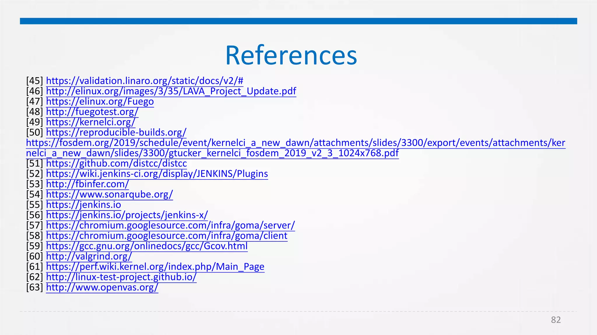 82
References
[45] https://validation.linaro.org/static/docs/v2/#
[46] http://elinux.org/images/3/35/LAVA_Project_Update.pdf
[47] https://elinux.org/Fuego
[48] http://fuegotest.org/
[49] https://kernelci.org/
[50] https://reproducible-builds.org/
https://fosdem.org/2019/schedule/event/kernelci_a_new_dawn/attachments/slides/3300/export/events/attachments/ker
nelci_a_new_dawn/slides/3300/gtucker_kernelci_fosdem_2019_v2_3_1024x768.pdf
[51] https://github.com/distcc/distcc
[52] https://wiki.jenkins-ci.org/display/JENKINS/Plugins
[53] http://fbinfer.com/
[54] https://www.sonarqube.org/
[55] https://jenkins.io
[56] https://jenkins.io/projects/jenkins-x/
[57] https://chromium.googlesource.com/infra/goma/server/
[58] https://chromium.googlesource.com/infra/goma/client
[59] https://gcc.gnu.org/onlinedocs/gcc/Gcov.html
[60] http://valgrind.org/
[61] https://perf.wiki.kernel.org/index.php/Main_Page
[62] http://linux-test-project.github.io/
[63] http://www.openvas.org/
 