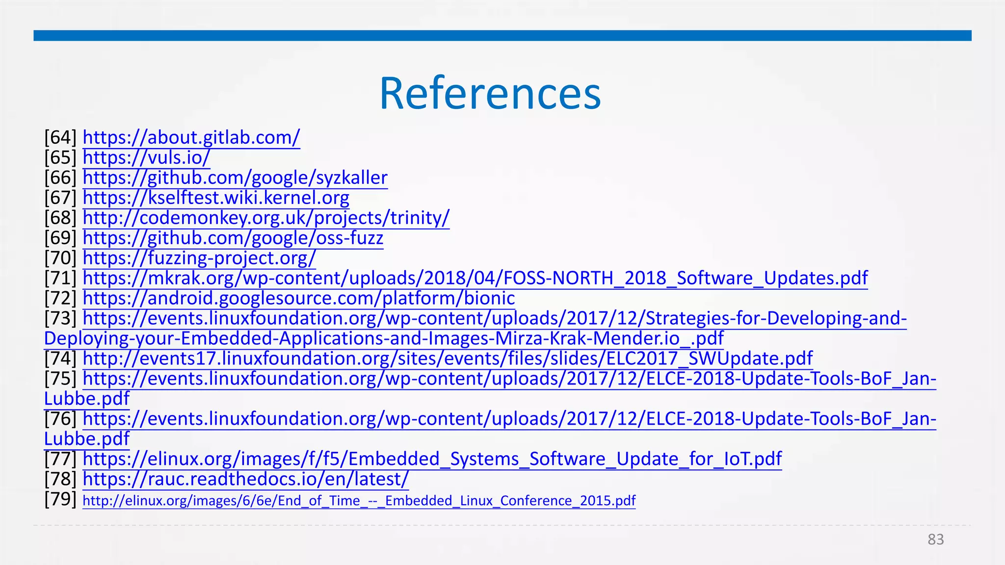 83
References
[64] https://about.gitlab.com/
[65] https://vuls.io/
[66] https://github.com/google/syzkaller
[67] https://kselftest.wiki.kernel.org
[68] http://codemonkey.org.uk/projects/trinity/
[69] https://github.com/google/oss-fuzz
[70] https://fuzzing-project.org/
[71] https://mkrak.org/wp-content/uploads/2018/04/FOSS-NORTH_2018_Software_Updates.pdf
[72] https://android.googlesource.com/platform/bionic
[73] https://events.linuxfoundation.org/wp-content/uploads/2017/12/Strategies-for-Developing-and-
Deploying-your-Embedded-Applications-and-Images-Mirza-Krak-Mender.io_.pdf
[74] http://events17.linuxfoundation.org/sites/events/files/slides/ELC2017_SWUpdate.pdf
[75] https://events.linuxfoundation.org/wp-content/uploads/2017/12/ELCE-2018-Update-Tools-BoF_Jan-
Lubbe.pdf
[76] https://events.linuxfoundation.org/wp-content/uploads/2017/12/ELCE-2018-Update-Tools-BoF_Jan-
Lubbe.pdf
[77] https://elinux.org/images/f/f5/Embedded_Systems_Software_Update_for_IoT.pdf
[78] https://rauc.readthedocs.io/en/latest/
[79] http://elinux.org/images/6/6e/End_of_Time_--_Embedded_Linux_Conference_2015.pdf
 