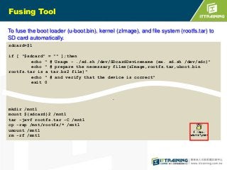 Fusing Tool
To fuse the boot loader (u-boot.bin), kernel (zImage), and file system (rootfs.tar) to
SD card automatically.
sdcard=$1
if [ "$sdcard" = "" ];then
echo " # Usage - ./sd.sh /dev/SDcardDevicename (ex. sd.sh /dev/sdc)"
echo " # prepare the necessary files(zImage,rootfs.tar,uboot.bin
rootfs.tar is a tar.bz2 file)"
echo " # and verify that the device is correct"
exit 0

.
mkdir /mnt1
mount ${sdcard}2 /mnt1
tar -jxvf rootfs.tar -C /mnt1
cp -rap /mnt/rootfs/* /mnt1
umount /mnt1
rm -rf /mnt1

 