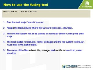 How to use the fusing tool
root@Linux:~# ./sd4.sh /dev/sdc

1. Run the shell script “sd4.sh” as root.
2. Assign the block device where the SD card exists (ex. /dev/sdc).
3. The root file system has to be packed as rootfs.tar before running this shell
script.
4. The boot loader (u-boot.bin), kernel (zImage) and the file system (rootfs.tar)
must exist in the same folder.
5. The name of the files u-boot.bin, zImage, and rootfs.tar are fixed, casesensitive.

 