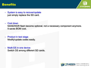 Benefits
- System is easy to recover/update
just simply replace the SD card.

- Cost down
NAND/NOR flash become optional, not a necessary component anymore.
It saves BOM cost.

- Product in test stage
Modify/update codes easily.

- Multi-OS in one device
Switch OS among different SD cards.

 
