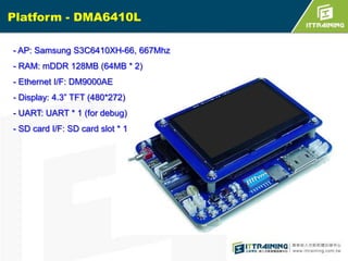 Platform - DMA6410L
- AP: Samsung S3C6410XH-66, 667Mhz
- RAM: mDDR 128MB (64MB * 2)
- Ethernet I/F: DM9000AE

- Display: 4.3” TFT (480*272)
- UART: UART * 1 (for debug)
- SD card I/F: SD card slot * 1

 
