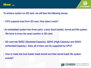 How …
To achieve system on SD card, we will face the following issues,

- CPU supports boot from SD card. How does it work?

- An embedded system has three parts: u-boot (boot loader), kernel and file system.
We have to know the exact position in SD card.

- SD card has SDSC (Standard-Capacity), SDHC (High-Capacity) and SDXC
(eXtended-Capacity.) Does all of them can be supported by CPU?

- How to make the boot loader loads kernel and than kernel loads file system
exactly?

 