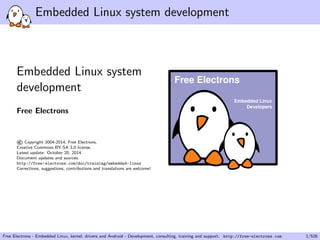 Embedded Linux system development 
Embedded Linux system 
development 
Free Electrons 
©Copyright 2004-2014, Free Electrons. 
Creative Commons BY-SA 3.0 license. 
Latest update: October 20, 2014. 
Document updates and sources: 
http://free-electrons.com/doc/training/embedded-linux 
Corrections, suggestions, contributions and translations are welcome! 
Embedded Linux 
Developers 
Free Electrons 
Free Electrons - Embedded Linux, kernel, drivers and Android - Development, consulting, training and support. http://free-electrons.com 1/526 
 