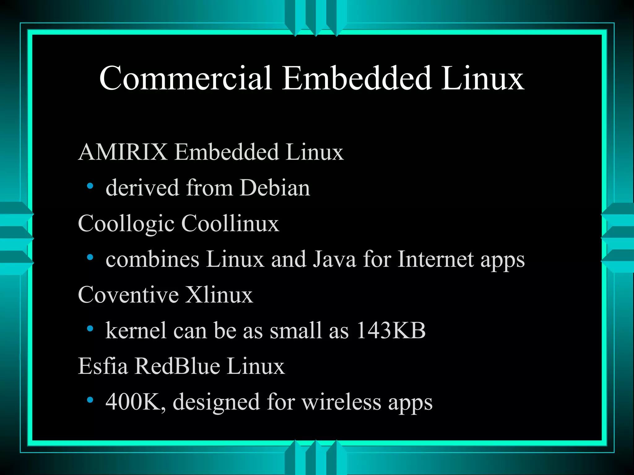 Commercial Embedded Linux
AMIRIX Embedded Linux
• derived from Debian
Coollogic Coollinux
• combines Linux and Java for Internet apps
Coventive Xlinux
• kernel can be as small as 143KB
Esfia RedBlue Linux
• 400K, designed for wireless apps
 
