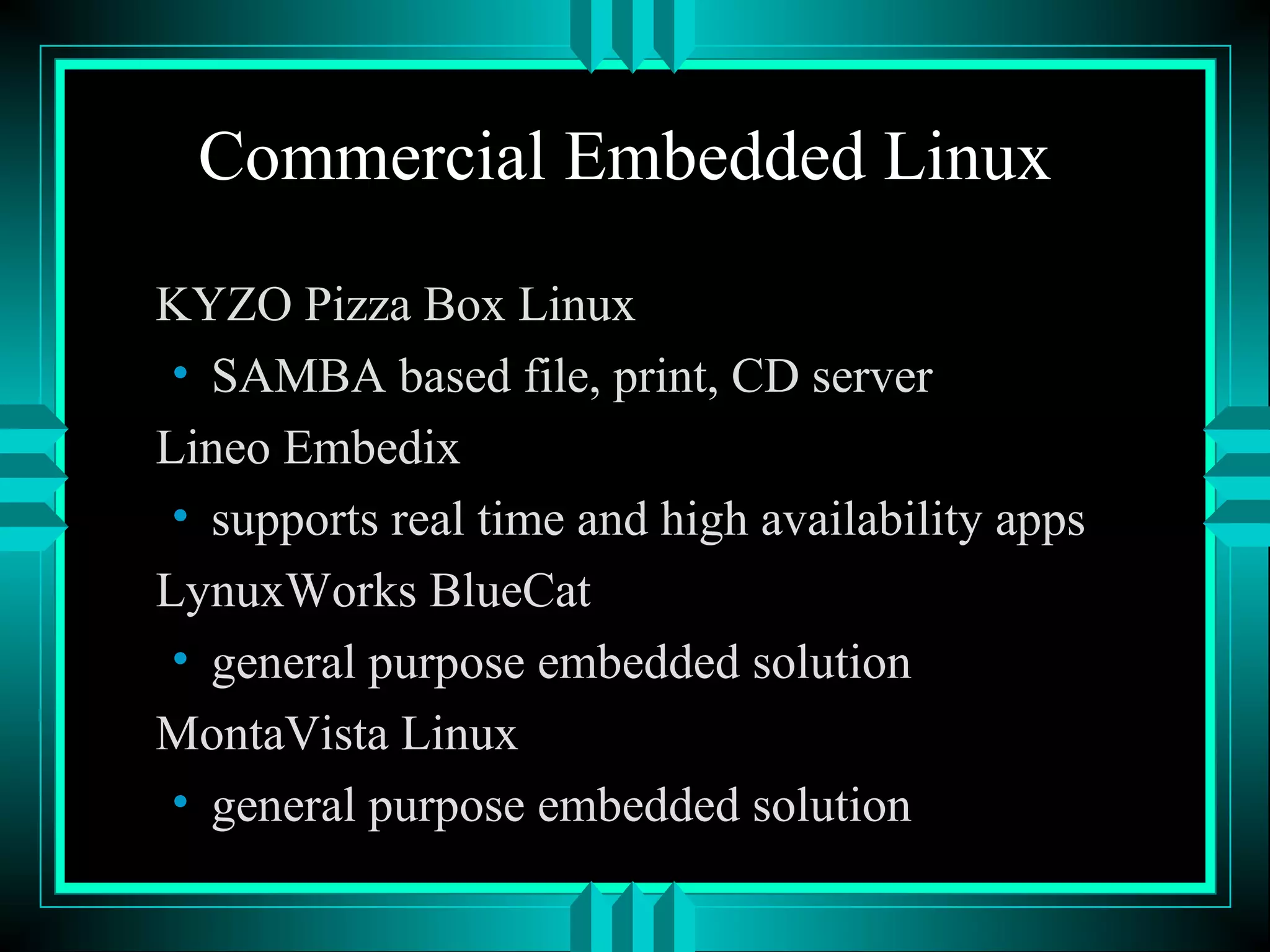 Commercial Embedded Linux
KYZO Pizza Box Linux
• SAMBA based file, print, CD server
Lineo Embedix
• supports real time and high availability apps
LynuxWorks BlueCat
• general purpose embedded solution
MontaVista Linux
• general purpose embedded solution
 
