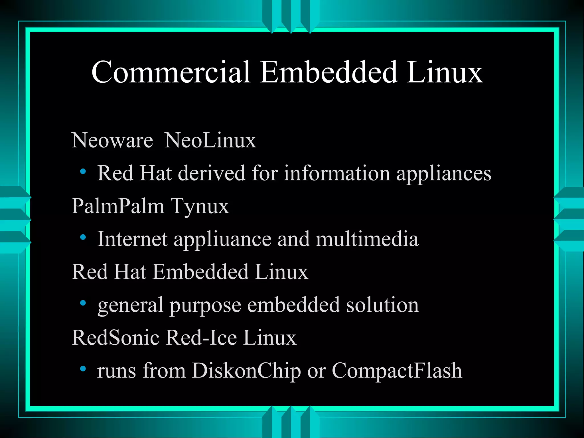 Commercial Embedded Linux
Neoware NeoLinux
• Red Hat derived for information appliances
PalmPalm Tynux
• Internet appliuance and multimedia
Red Hat Embedded Linux
• general purpose embedded solution
RedSonic Red-Ice Linux
• runs from DiskonChip or CompactFlash
 