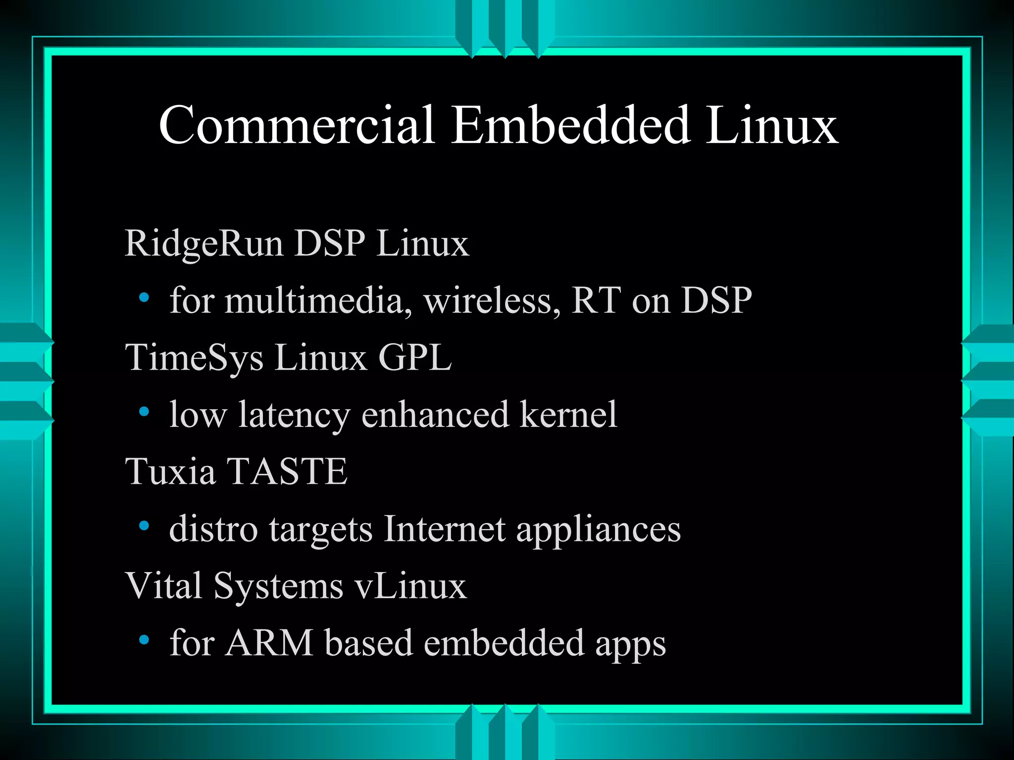 Commercial Embedded Linux
RidgeRun DSP Linux
• for multimedia, wireless, RT on DSP
TimeSys Linux GPL
• low latency enhanced kernel
Tuxia TASTE
• distro targets Internet appliances
Vital Systems vLinux
• for ARM based embedded apps
 