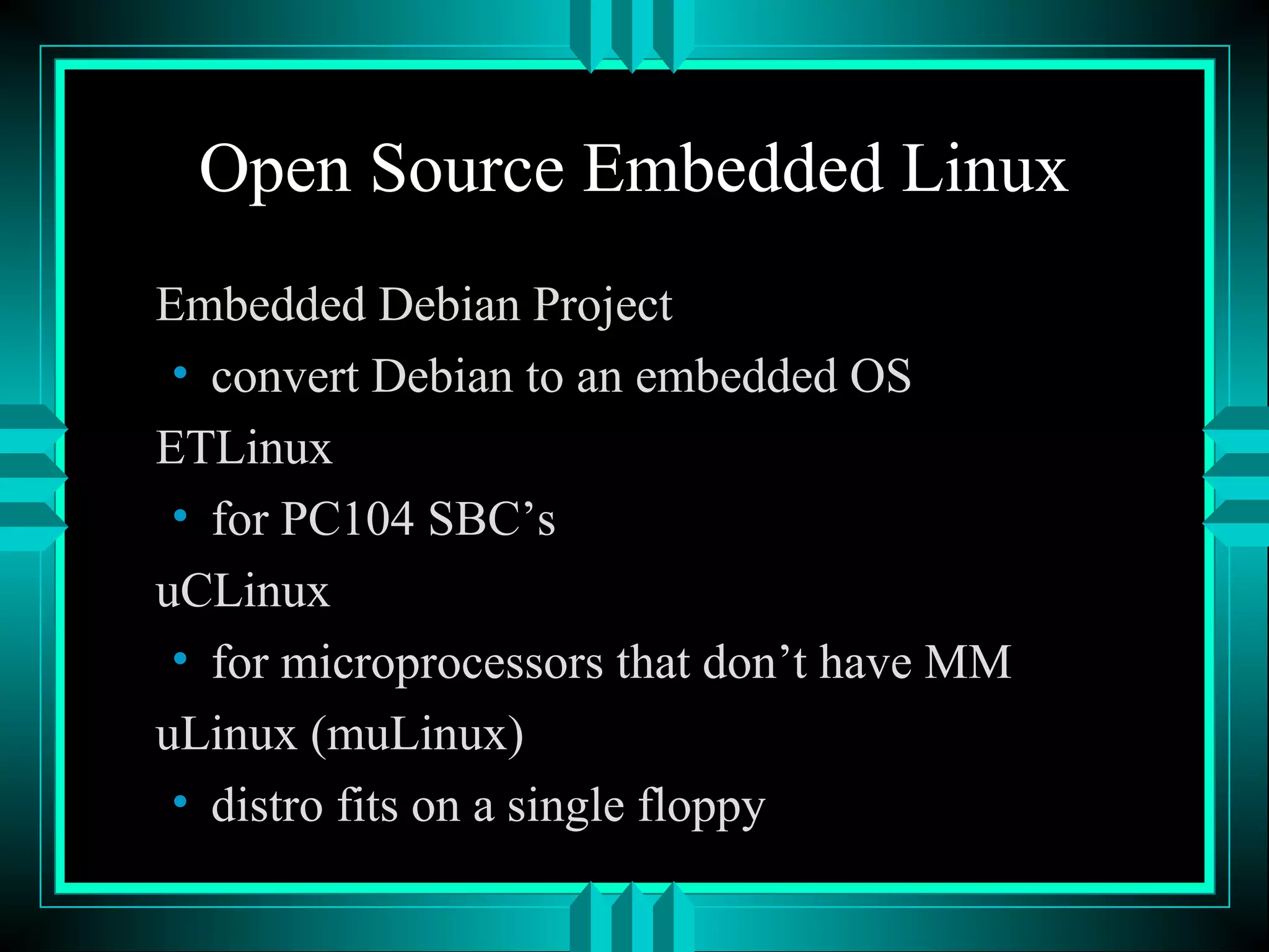 Open Source Embedded Linux
Embedded Debian Project
• convert Debian to an embedded OS
ETLinux
• for PC104 SBC’s
uCLinux
• for microprocessors that don’t have MM
uLinux (muLinux)
• distro fits on a single floppy
 