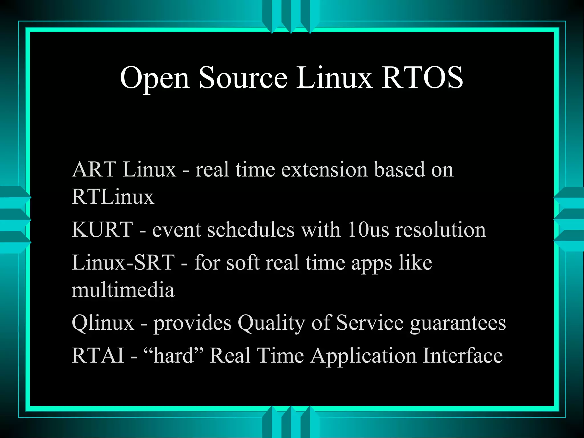Open Source Linux RTOS
ART Linux - real time extension based on
RTLinux
KURT - event schedules with 10us resolution
Linux-SRT - for soft real time apps like
multimedia
Qlinux - provides Quality of Service guarantees
RTAI - “hard” Real Time Application Interface
 