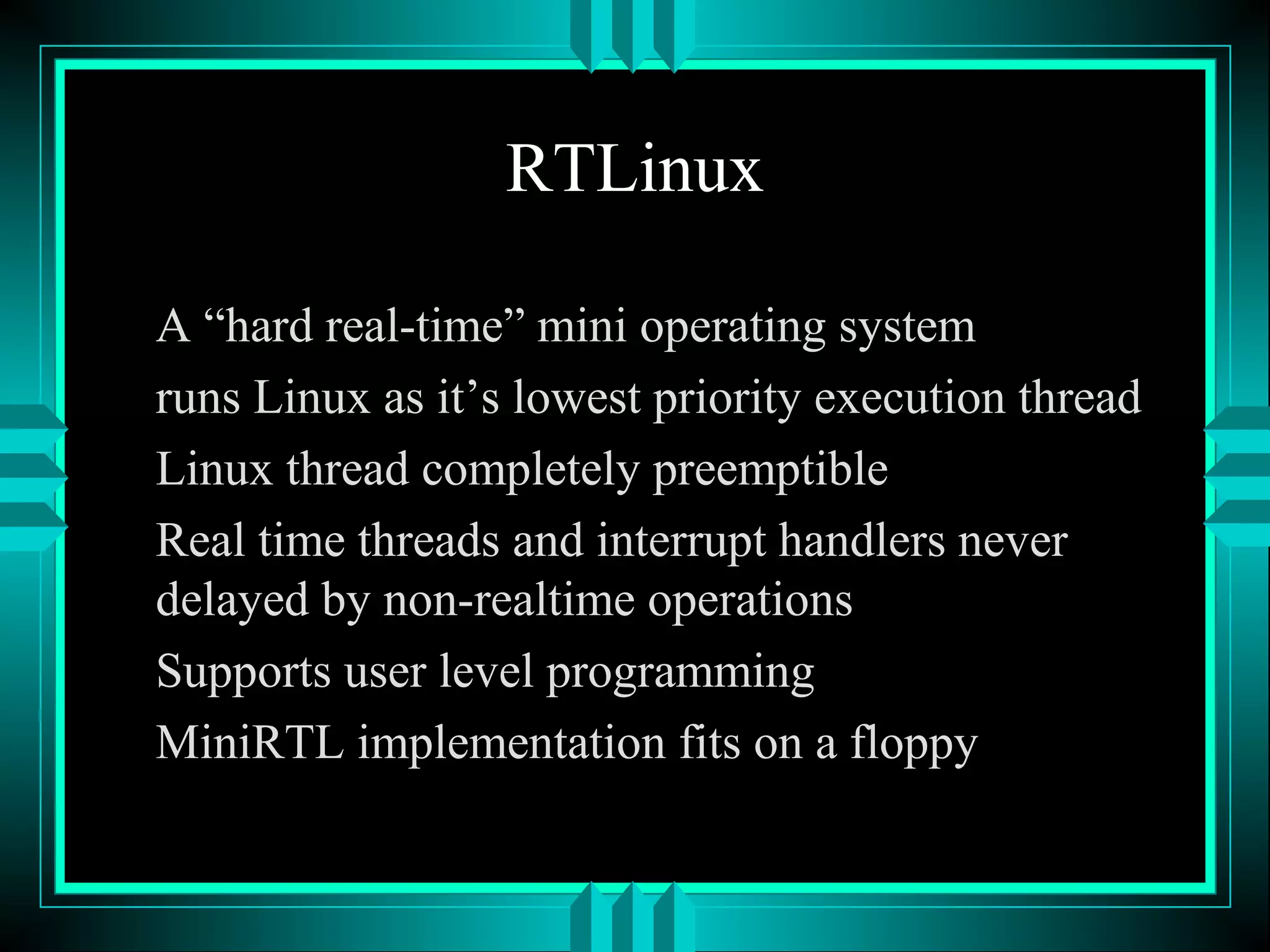RTLinux
A “hard real-time” mini operating system
runs Linux as it’s lowest priority execution thread
Linux thread completely preemptible
Real time threads and interrupt handlers never
delayed by non-realtime operations
Supports user level programming
MiniRTL implementation fits on a floppy
 