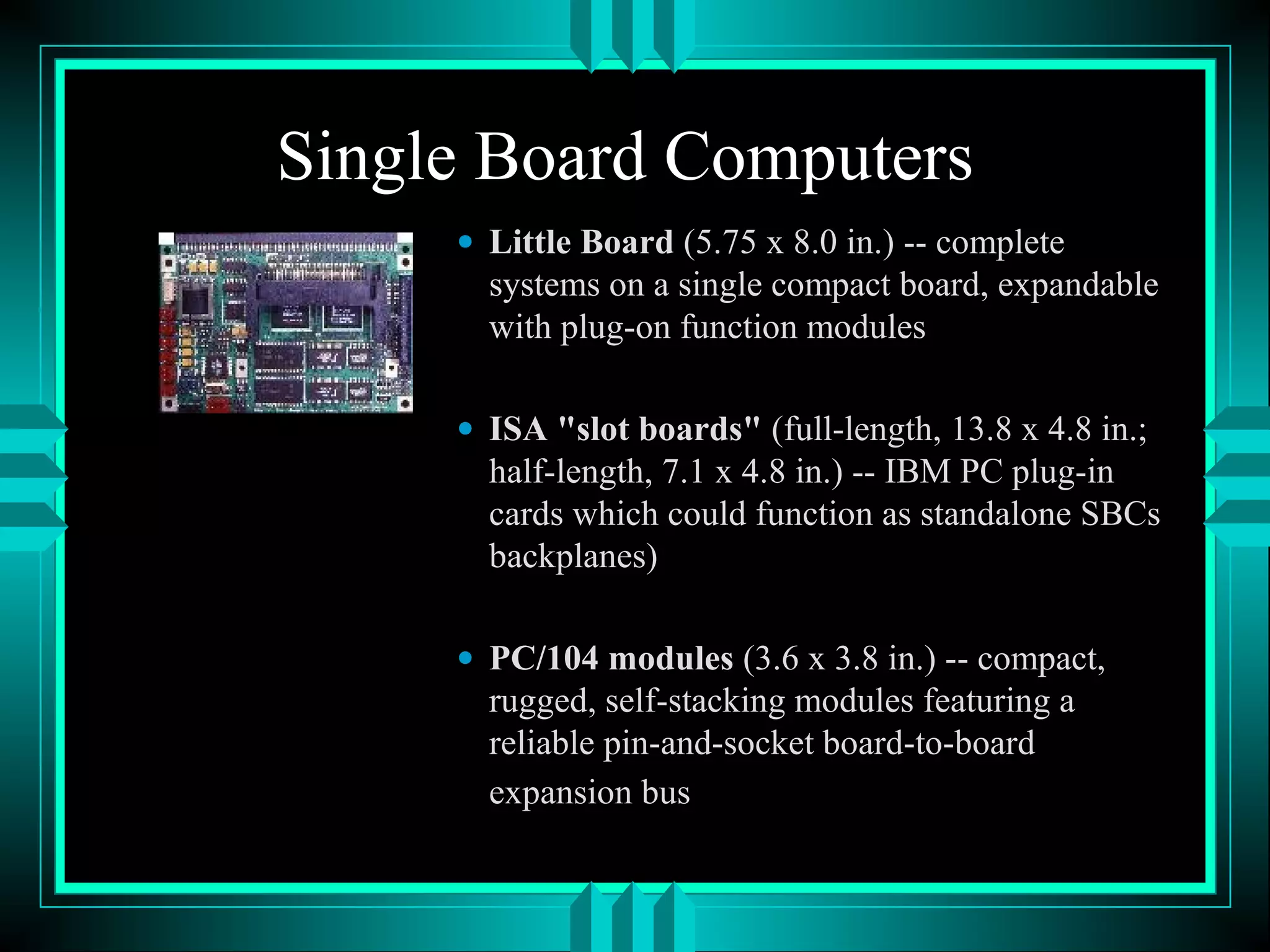 Single Board Computers
• Little Board (5.75 x 8.0 in.) -- complete
systems on a single compact board, expandable
with plug-on function modules
• ISA "slot boards" (full-length, 13.8 x 4.8 in.;
half-length, 7.1 x 4.8 in.) -- IBM PC plug-in
cards which could function as standalone SBCs
backplanes)
• PC/104 modules (3.6 x 3.8 in.) -- compact,
rugged, self-stacking modules featuring a
reliable pin-and-socket board-to-board
expansion bus
 