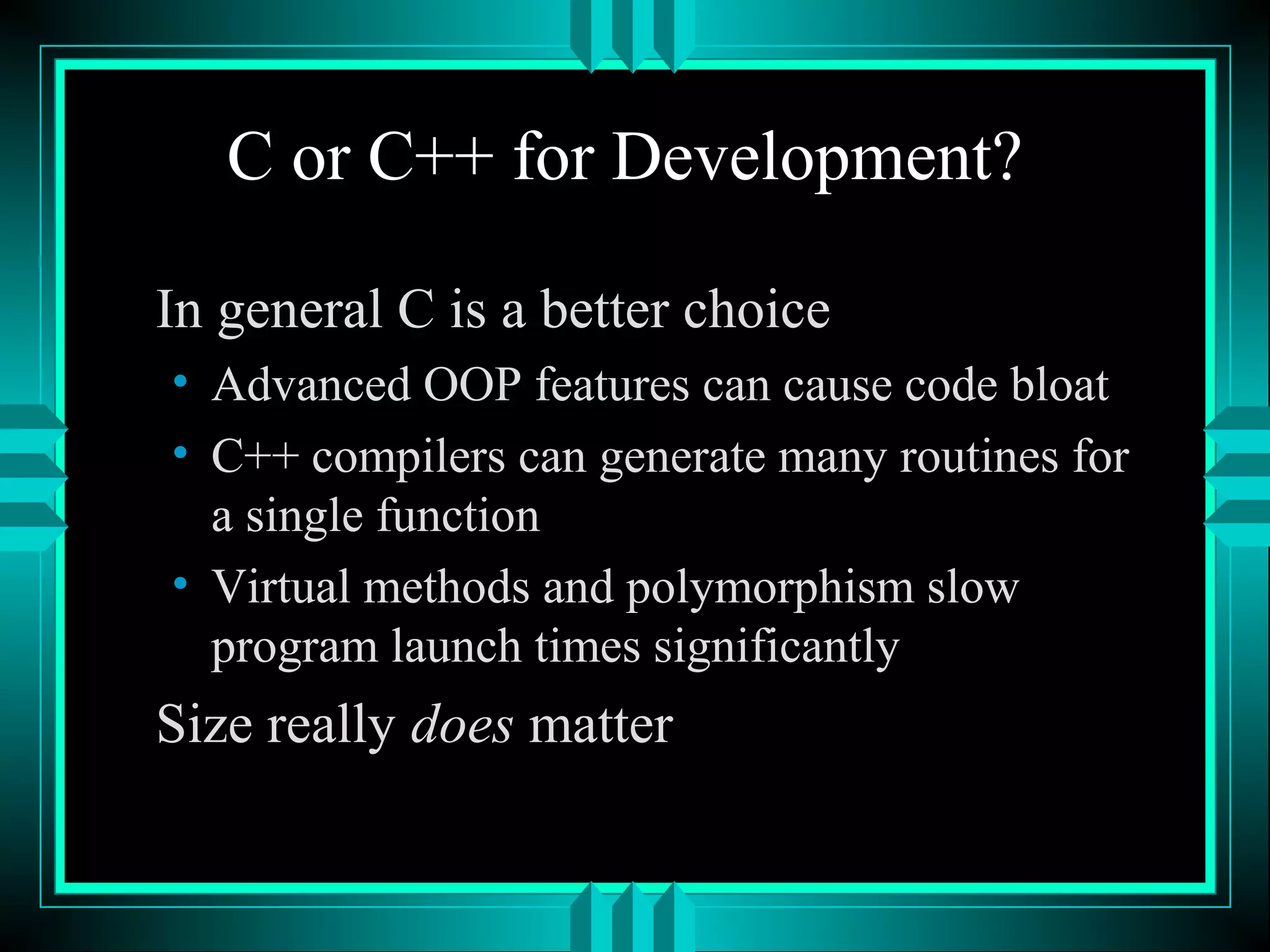 C or C++ for Development?
In general C is a better choice
• Advanced OOP features can cause code bloat
• C++ compilers can generate many routines for
a single function
• Virtual methods and polymorphism slow
program launch times significantly
Size really does matter
 