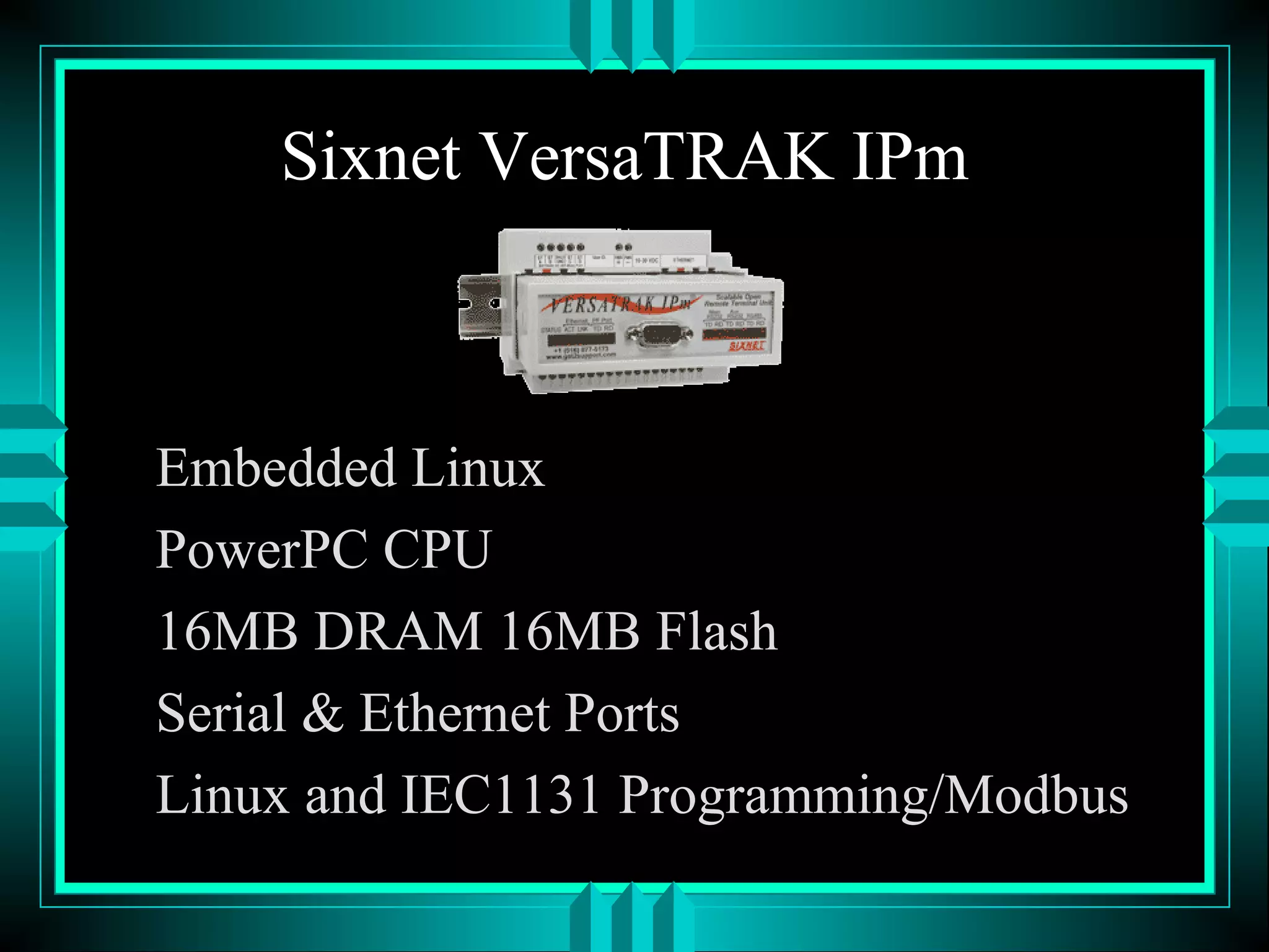 Sixnet VersaTRAK IPm
Embedded Linux
PowerPC CPU
16MB DRAM 16MB Flash
Serial & Ethernet Ports
Linux and IEC1131 Programming/Modbus
 
