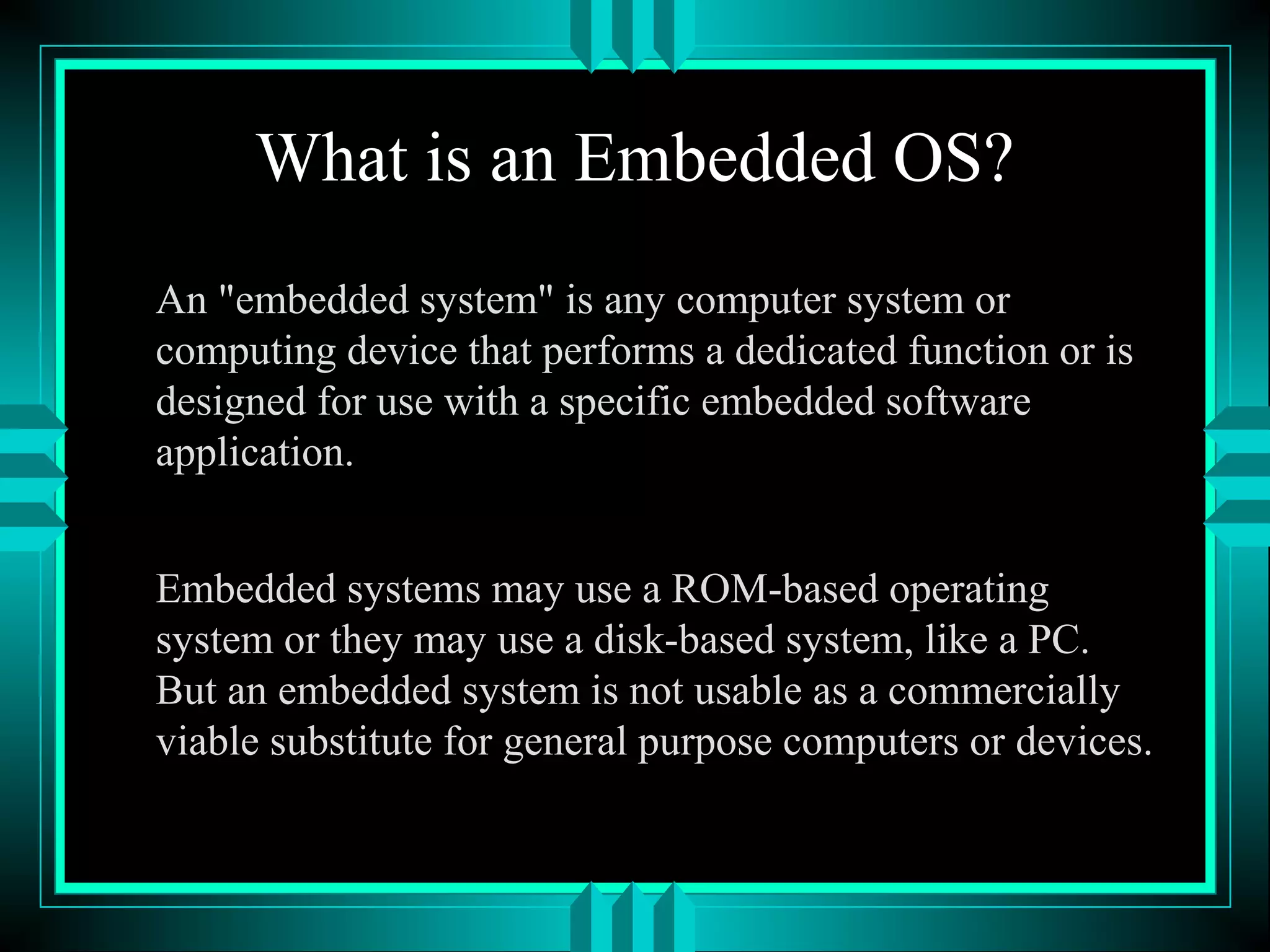 What is an Embedded OS?
An "embedded system" is any computer system or
computing device that performs a dedicated function or is
designed for use with a specific embedded software
application.
Embedded systems may use a ROM-based operating
system or they may use a disk-based system, like a PC.
But an embedded system is not usable as a commercially
viable substitute for general purpose computers or devices.
 