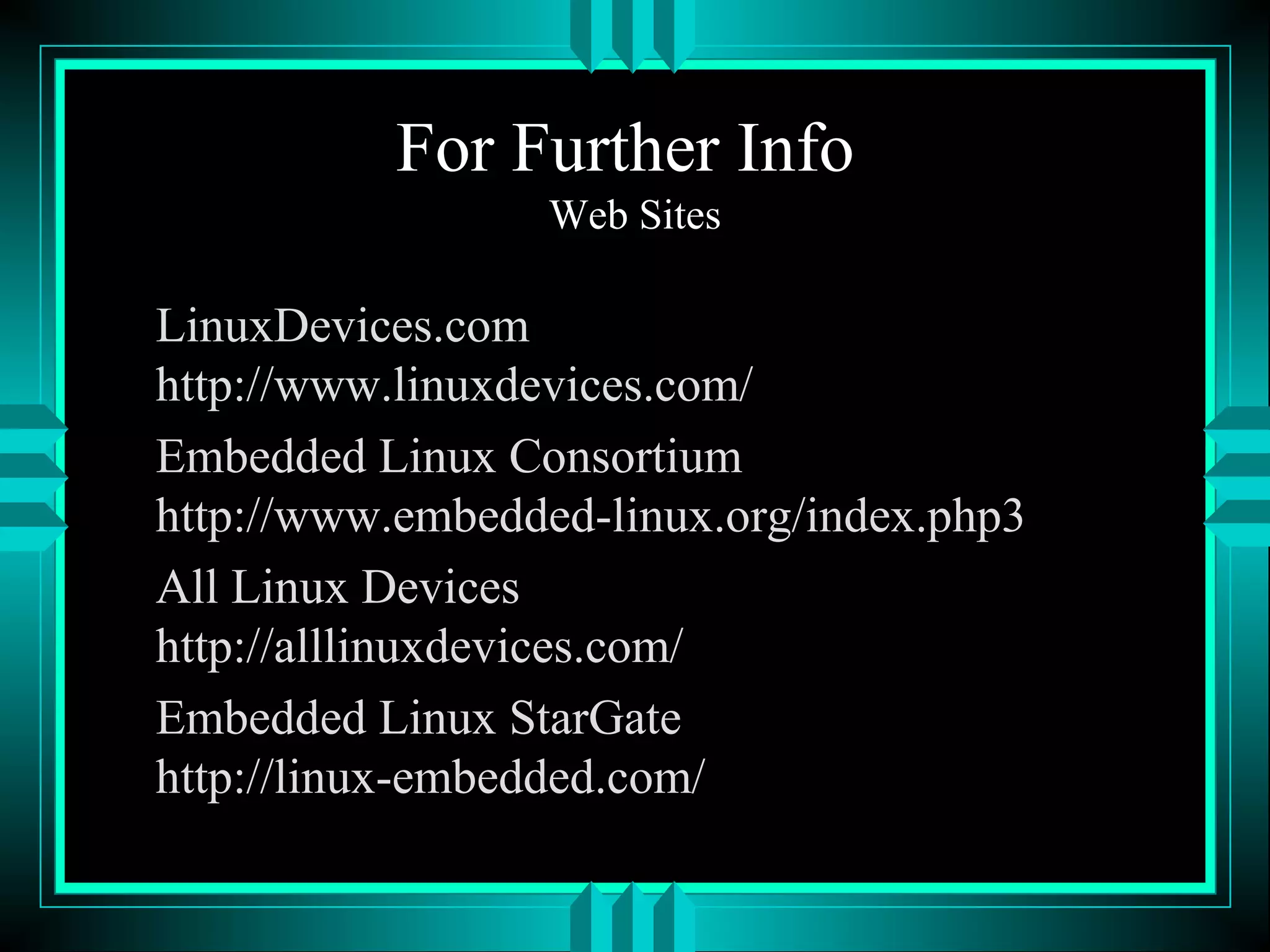For Further Info
Web Sites
LinuxDevices.com
http://www.linuxdevices.com/
Embedded Linux Consortium
http://www.embedded-linux.org/index.php3
All Linux Devices
http://alllinuxdevices.com/
Embedded Linux StarGate
http://linux-embedded.com/
 