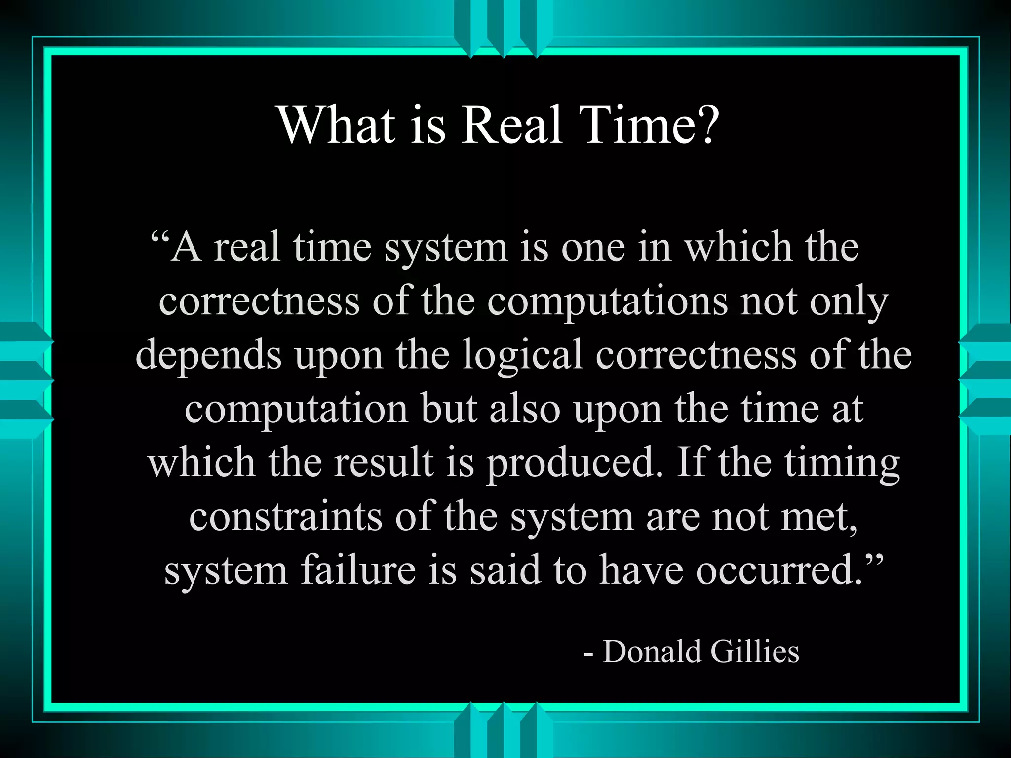 What is Real Time?
“A real time system is one in which the
correctness of the computations not only
depends upon the logical correctness of the
computation but also upon the time at
which the result is produced. If the timing
constraints of the system are not met,
system failure is said to have occurred.”
- Donald Gillies
 