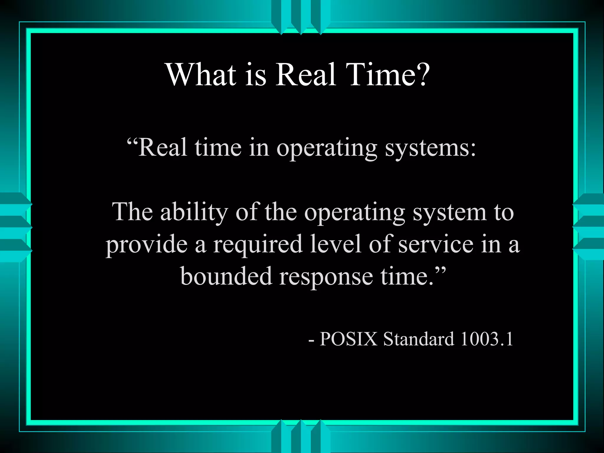 What is Real Time?
“Real time in operating systems:
The ability of the operating system to
provide a required level of service in a
bounded response time.”
- POSIX Standard 1003.1
 