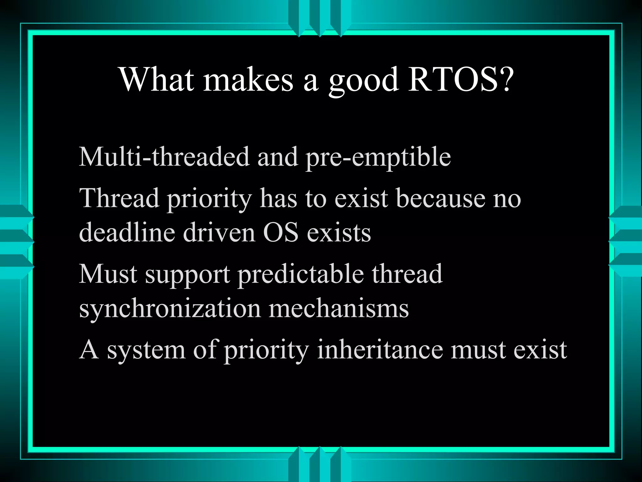 What makes a good RTOS?
Multi-threaded and pre-emptible
Thread priority has to exist because no
deadline driven OS exists
Must support predictable thread
synchronization mechanisms
A system of priority inheritance must exist
 