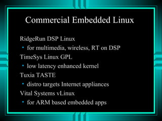 Commercial Embedded Linux
RidgeRun DSP Linux
• for multimedia, wireless, RT on DSP
TimeSys Linux GPL
• low latency enhanced kernel
Tuxia TASTE
• distro targets Internet appliances
Vital Systems vLinux
• for ARM based embedded apps
 
