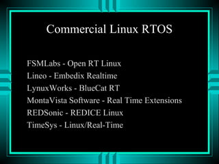Commercial Linux RTOS
FSMLabs - Open RT Linux
Lineo - Embedix Realtime
LynuxWorks - BlueCat RT
MontaVista Software - Real Time Extensions
REDSonic - REDICE Linux
TimeSys - Linux/Real-Time
 