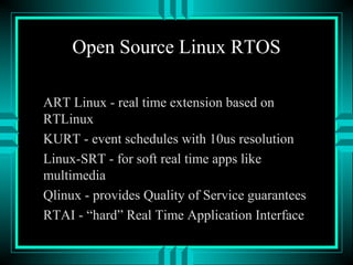 Open Source Linux RTOS
ART Linux - real time extension based on
RTLinux
KURT - event schedules with 10us resolution
Linux-SRT - for soft real time apps like
multimedia
Qlinux - provides Quality of Service guarantees
RTAI - “hard” Real Time Application Interface
 